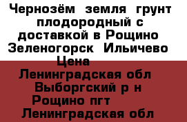 Чернозём, земля, грунт плодородный с доставкой в Рощино, Зеленогорск, Ильичево › Цена ­ 750 - Ленинградская обл., Выборгский р-н, Рощино пгт  »    . Ленинградская обл.